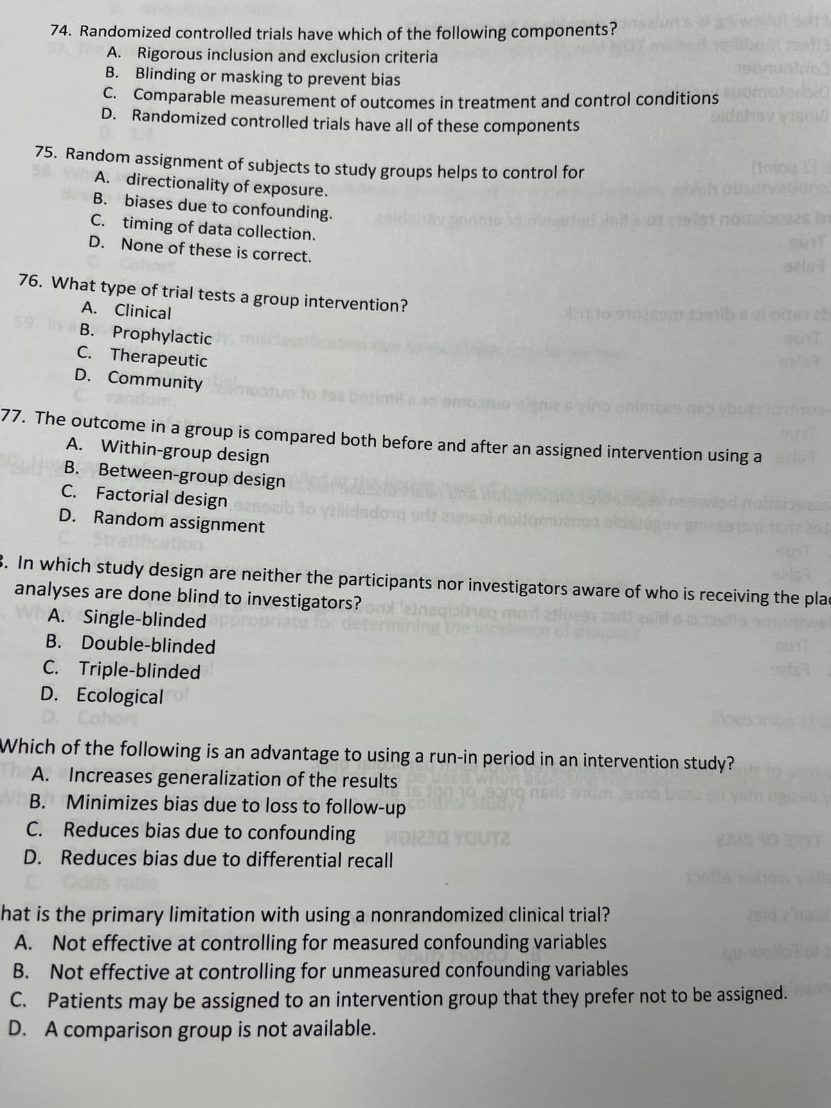 75. Random assignment of subjects to study groups helps to control for
A. directionality of exposure.
B.
74. Randomized controlled trials have which of the following components?
A. Rigorous inclusion and exclusion criteria
B. Blinding or masking to prevent bias
C. Comparable measurement of outcomes in treatment and control conditions
D. Randomized controlled trials have all of these components
76. What type of trial tests a group intervention?
A. Clinical
C.
D.
A.
B.
C.
D.
B.
A.
B.
biases due to confounding.
timing of data collection.
None of these is correct.
B. Prophylactic
C. Therapeutic
D. Community estuoto
random.
B.
C.
D.
Between-group design
Factorial design sasszib to yiilidsdong sta
Random assignment
Str
C.
D. Ecological rol
D. Cohort
toms
2h to stuees toob
nimexe
BUTT
A. Within-group design
77. The outcome in a group is compared both before and after an assigned intervention using a dist
Pad
..
Which of the following is an advantage to using a run-in period in an intervention study?
Increases generalization of the results used when Stdessin
16 100 10,900g nor 910m sono boeu
Minimizes bias due to loss to follow-up control study?
Reduces bias due to confounding MD1230 YOUT2
Reduces bias due to differential recall
Odds
noidqmuenos sidslags
[dous
onuotno
92167
3. In which study design are neither the participants nor investigators aware of who is receiving the plac
analyses are done blind to investigators? on 'einaqibineq moit aftluas
WA. Single-blinded OP
riate
Double-blinded
Triple-blinded
135
snif
Inlog E
as be
BUIT
aziat
01512b
That is the primary limitation with using a nonrandomized clinical trial?
Not effective at controlling for measured confounding variables
OUT TO
Not effective at controlling for unmeasured confounding variables
C.
Patients may be assigned to an intervention group that they prefer not to be assigned.
D. A comparison group is not available.
92167
hos
291
bol