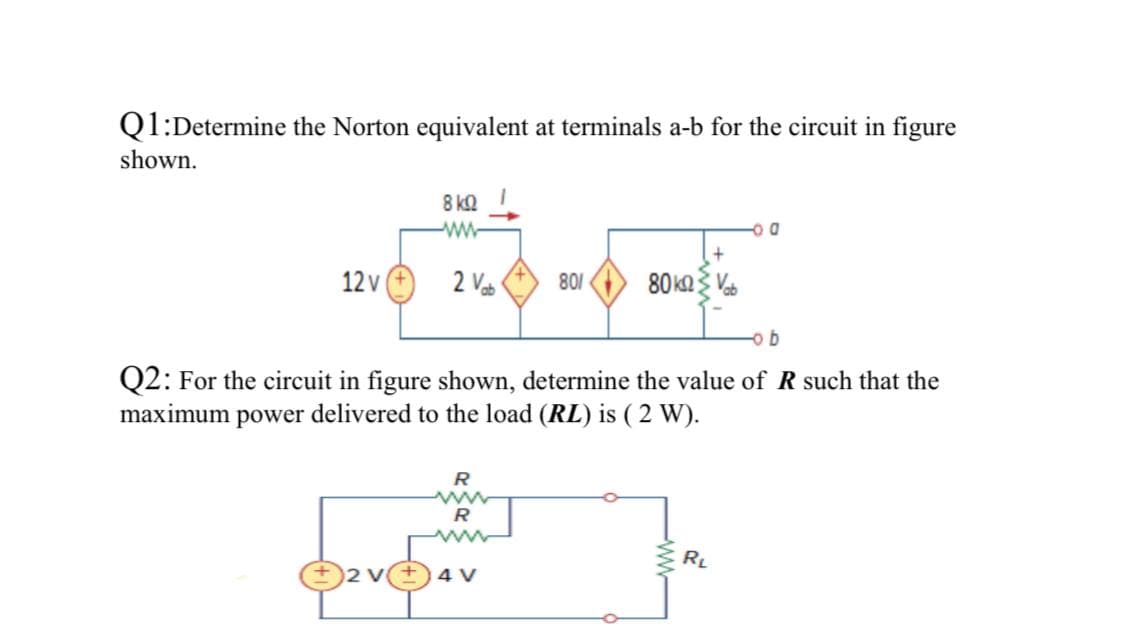 Q1:Determine the Norton equivalent at terminals a-b for the circuit in figure
shown.
8 kΩ
ww-
12v
2 Vab
801
80ka Va
b
Q2: For the circuit in figure shown, determine the value of R such that the
maximum power delivered to the load (RL) is ( 2 W).
ww
RL
O2 v+ 4 V
ww

