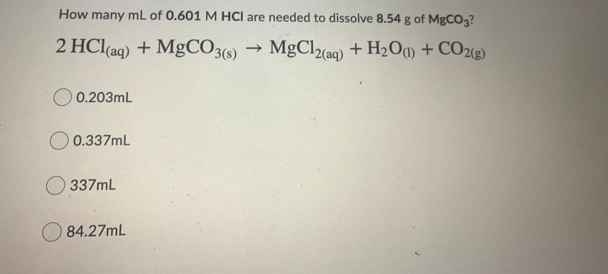 How many mL of 0.601 M HCI are needed to dissolve 8.54 g of MgCO?
+ MgCO3(s) → MgCl2(aq)
+ H2O + CO2(e)
0.203mL
O 0.337mL
O 337mL
) 84.27mL
