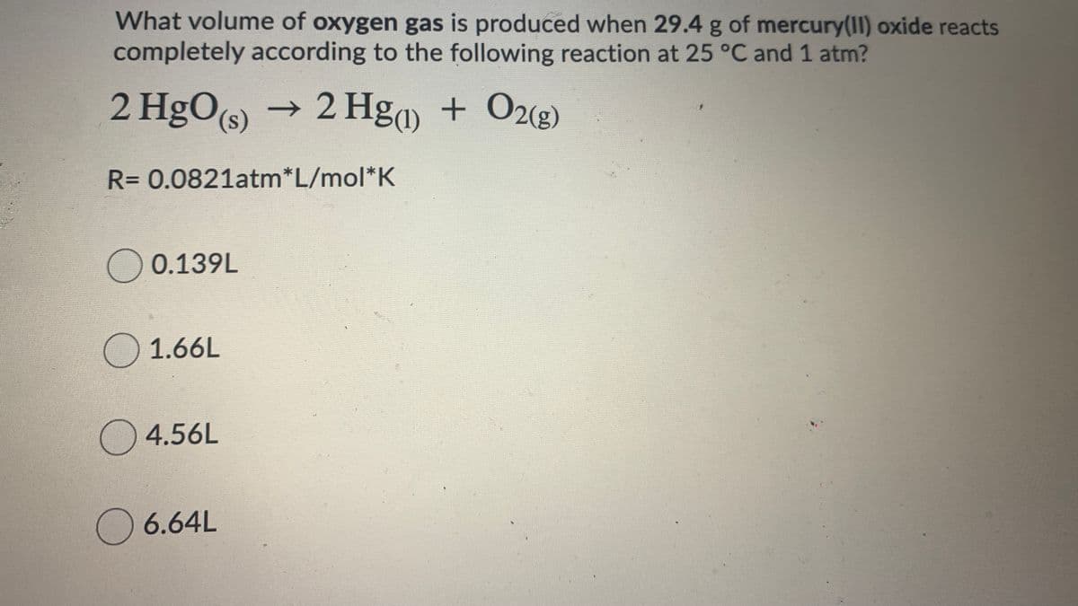 What volume of oxygen gas is produced when 29.4 g of mercury(II) oxide reacts
completely according to the following reaction at 25 °C and 1 atm?
2 HgO(s) → 2 Hg + O2(g)
R=0.0821atm*L/mol*K
)0.139L
1.66L
)4.56L
)6.64L
