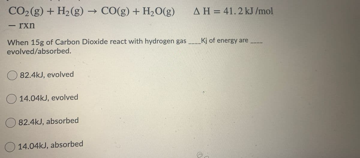 CO2(g) + H2(g) → CO(g) + H2O(g)
AH = 41.2 kJ /mol
-rxn
When 15g of Carbon Dioxide react with hydrogen gas ___Kj of energy are
evolved/absorbed.
O 82.4kJ, evolved
O14.04kJ, evolved
O 82.4kJ, absorbed
O 14.04kJ, absorbed

