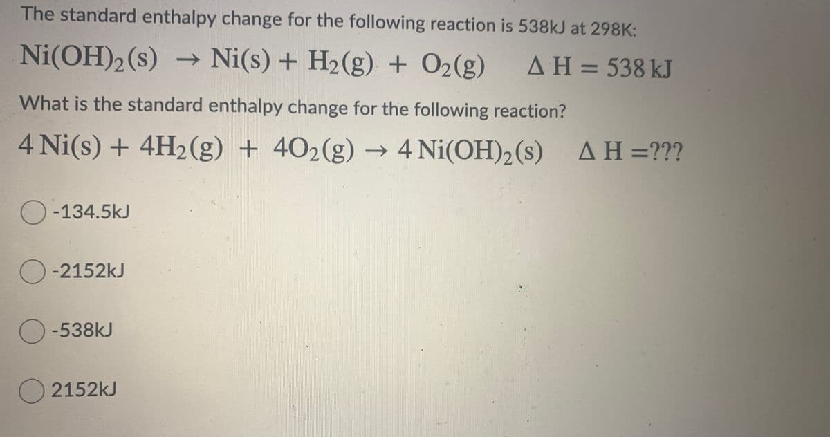 The standard enthalpy change for the following reaction is 538kJ at 298K:
Ni(OH)2 (s) → Ni(s) + H2(g) + O2(g)
AH = 538 kJ
What is the standard enthalpy change for the following reaction?
4 Ni(s) + 4H2(g) + 402(g) → 4 Ni(OH)2 (s)
AH=???
-134.5kJ
O -2152kJ
O -538kJ
2152kJ
