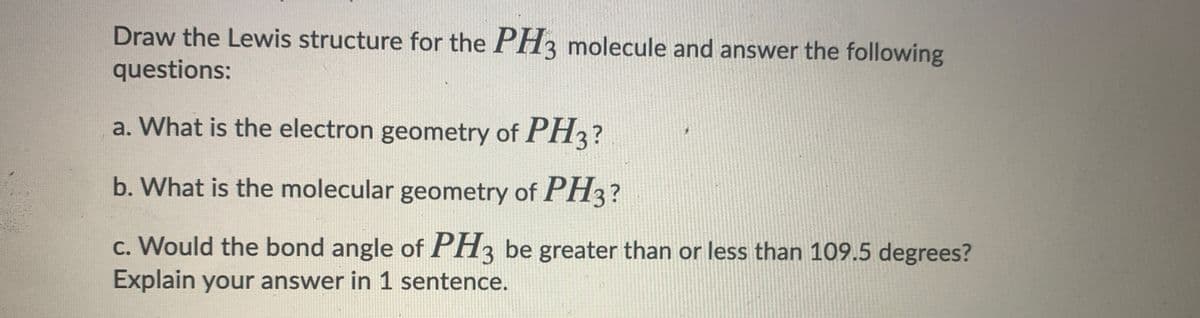 Draw the Lewis structure for the PH3 molecule and answer the following
questions:
a. What is the electron geometry of PH3?
b. What is the molecular geometry of PH3?
c. Would the bond angle of PH3 be greater than or less than 109.5 degrees?
Explain your answer in 1 sentence.
