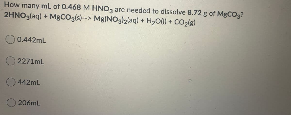 How many mL of 0.468 M HNO3 are needed to dissolve 8.72 g of MgCO3?
2HNO3(aq) + MgCO3(s)--> Mg(NOO3)2(aq) + H20(1) + CO2(g)
O 0.442mL
O 2271mL
442mL
O 206mL
