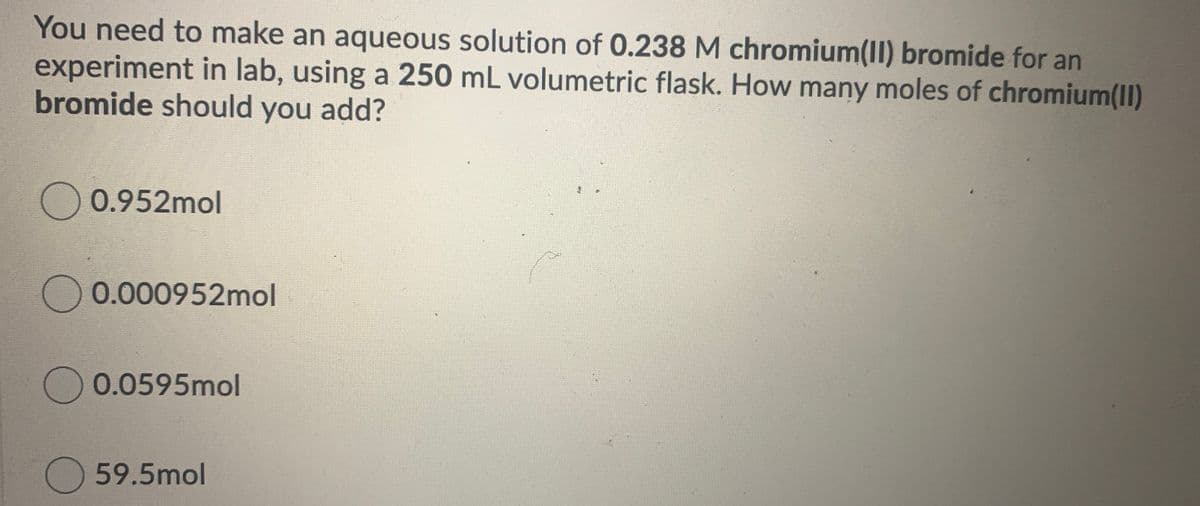 You need to make an aqueous solution of 0.238 M chromium(II) bromide for an
experiment in lab, using a 250 mL volumetric flask. How many moles of chromium(II)
bromide should you add?
)0.952mol
0.000952mol
0.0595mol
)59.5mol
