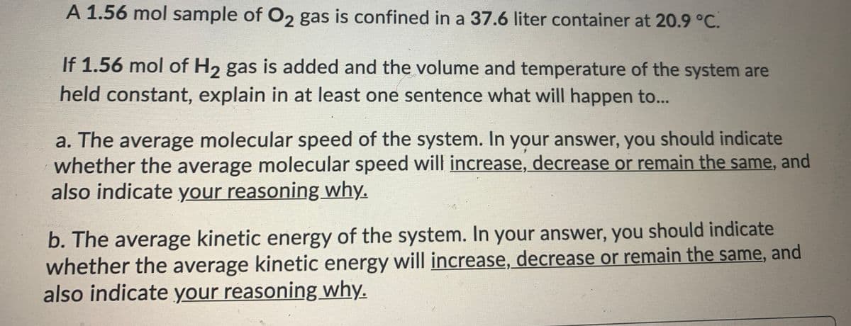 A 1.56 mol sample of O2 gas is confined in a 37.6 liter container at 20.9 °C.
If 1.56 mol of H2 gas is added and the volume and temperature of the system are
held constant, explain in at least one sentence what will happen to...
a. The average molecular speed of the system. In your answer, you should indicate
whether the average molecular speed will increase, decrease or remain the same, and
also indicate your reasoning why.
b. The average kinetic energy of the system. In your answer, you should indicate
whether the average kinetic energy will increase, decrease or remain the same, and
also indicate your reasoning why.
