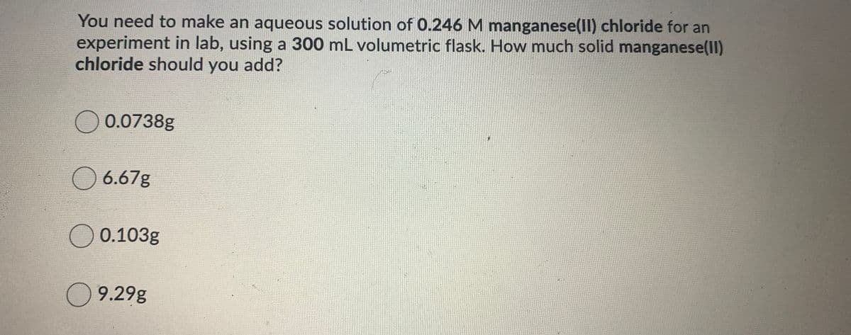 You need to make an aqueous solution of 0.246 M manganese(Il) chloride for an
experiment in lab, using a 300 mL volumetric flask. How much solid manganese(Il)
chloride should you add?
O 0.0738g
O 6.67g
O 0.103g
O 9.29g
