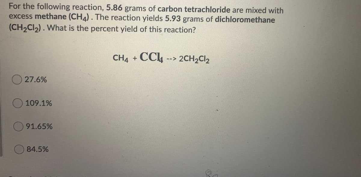 For the following reaction, 5.86 grams of carbon tetrachloride are mixed with
excess methane (CH4). The reaction yields 5.93 grams of dichloromethane
(CH2CI2). What is the percent yield of this reaction?
CH4 +
CCh --> 2CH2Cl2
27.6%
109.1%
91.65%
84.5%
