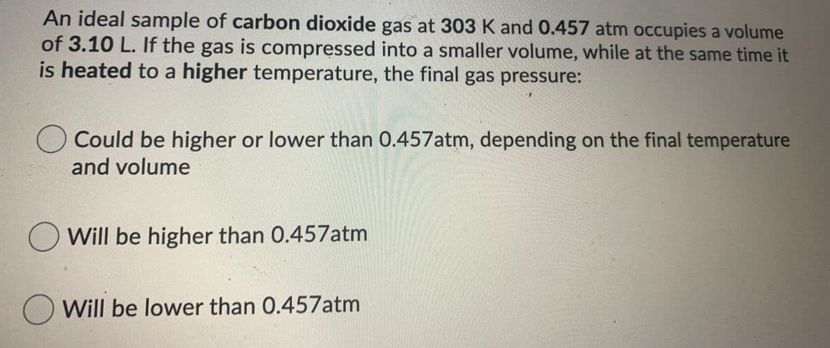 An ideal sample of carbon dioxide gas at 303 K and 0.457 atm occupies a volume
of 3.10 L. If the gas is compressed into a smaller volume, while at the same time it
is heated to a higher temperature, the final gas pressure:
Could be higher or lower than 0.457atm, depending on the final temperature
and volume
O Will be higher than 0.457atm
O Will be lower than 0.457atm
