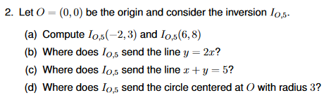 2. Let O = (0,0) be the origin and consider the inversion Io,5.
(a) Compute Io,5(-2, 3) and Io,5(6, 8)
(b) Where does Io5 send the line y = 2x?
(c) Where does Io,5 send the line x+ y = 5?
(d) Where does Io,5 send the circle centered at O with radius 3?
