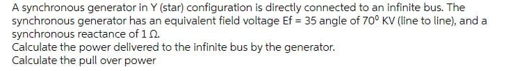 A synchronous generator in Y (star) configuration is directly connected to an infinite bus. The
synchronous generator has an equivalent field voltage Ef = 35 angle of 70° KV (line to line), and a
synchronous reactance of 10.
Calculate the power delivered to the infinite bus by the generator.
Calculate the pull over power
