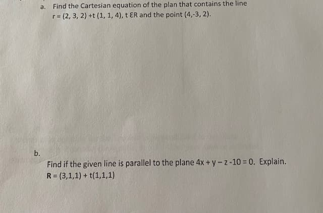 a. Find the Cartesian equation of the plan that contains the line
r = (2, 3, 2) +t (1, 1, 4), t ER and the point (4,-3, 2).
b.
Find if the given line is parallel to the plane 4x + y-z-10 = 0. Explain.
R = (3,1,1) + t(1,1,1)
