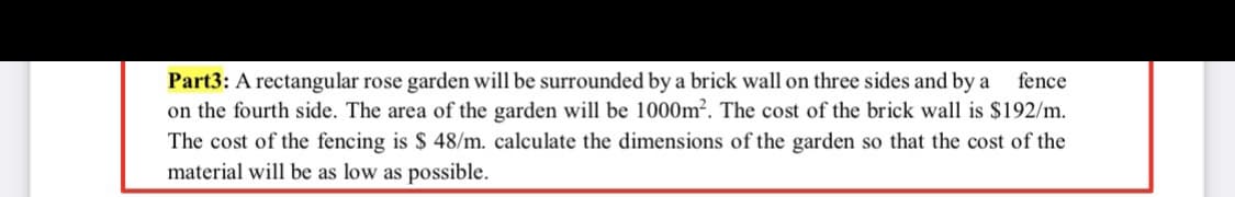 Part3: A rectangular rose garden will be surrounded by a brick wall on three sides and by a
on the fourth side. The area of the garden will be 1000m². The cost of the brick wall is $192/m.
fence
The cost of the fencing is $ 48/m. calculate the dimensions of the garden so that the cost of the
material will be as low as possible.
