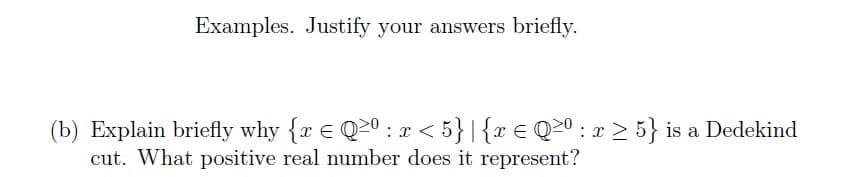 Examples. Justify your answers briefly.
(b) Explain briefly why {r € Q2⁰ : x < 5} |{ x = Q≥⁰ : x ≥ 5} is a Dedekind
cut. What positive real number does it represent?
