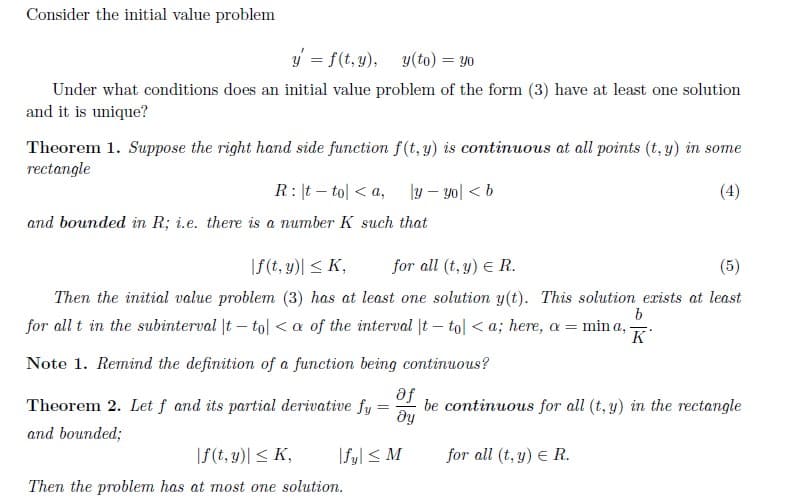 Consider the initial value problem
y = f(t, y), y(to) = y0
Under what conditions does an initial value problem of the form (3) have at least one solution
and it is unique?
Theorem 1. Suppose the right hand side function f(t, y) is continuous at all points (t, y) in some
rectangle
R: |t – tol < a,
|y – yo| < b
(4)
and bounded in R; i.e. there is a number K such that
|f(t, y)| < K,
for all (t, y) E R.
(5)
Then the initial value problem (3) has at least one solution y(t). This solution exists at least
for all t in the subinterval |t – tol <a of the interval |t – tol < a; here, a = min a, -
K
Note 1. Remind the definition of a function being continuous?
se
dy
Theorem 2. Let f and its partial derivative fy
be continuous for all (t, y) in the rectangle
and bounded;
|f(t, y)| < K,
|Syl < M
for all (t, y) E R.
Then the problem has at most one solution.
