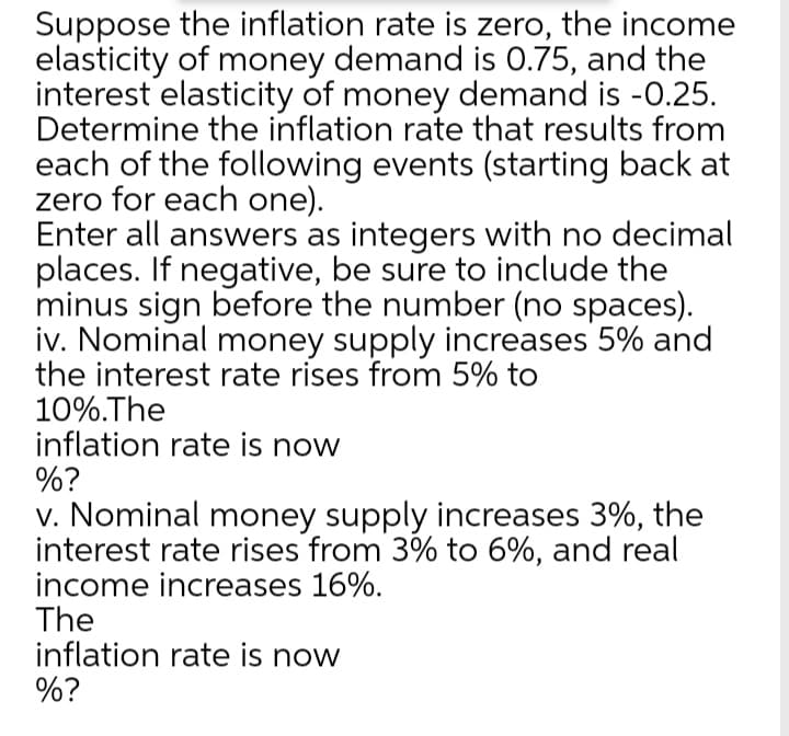 Suppose the inflation rate is zero, the income
elasticity of money demand is 0.75, and the
interest elasticity of money demand is -0.25.
Determine the inflation rate that results from
each of the following events (starting back at
zero for each one).
Enter all answers as integers with no decimal
places. If negative, be sure to include the
minus sign before the number (no spaces).
iv. Nominal money supply increases 5% and
the interest rate rises from 5% to
10%.The
inflation rate is now
%?
v. Nominal money supply increases 3%, the
interest rate rises from 3% to 6%, and real
income increases 16%.
The
inflation rate is now
%?
