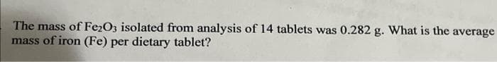 The mass of Fe2O3 isolated from analysis of 14 tablets was 0.282 g. What is the average
mass of iron (Fe) per dietary tablet?