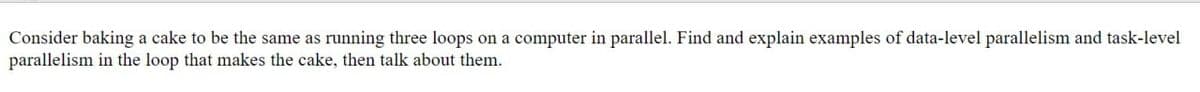 Consider baking a cake to be the same as running three loops on a computer in parallel. Find and explain examples of data-level parallelism and task-level
parallelism in the loop that makes the cake, then talk about them.