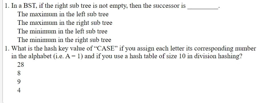 1. In a BST, if the right sub tree is not empty, then the successor is
The maximum in the left sub tree
The maximum in the right sub tree
The minimum in the left sub tree
The minimum in the right sub tree
1. What is the hash key value of "CASE" if you assign each letter its corresponding number
in the alphabet (i.e. A = 1) and if you use a hash table of size 10 in division hashing?
28
8
9
4
