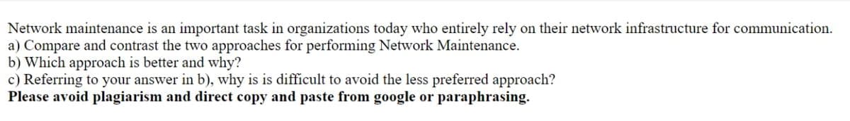Network maintenance is an important task in organizations today who entirely rely on their network infrastructure for communication.
a) Compare and contrast the two approaches for performing Network Maintenance.
b) Which approach is better and why?
c) Referring to your answer in b), why is is difficult to avoid the less preferred approach?
Please avoid plagiarism and direct copy and paste from google or paraphrasing.