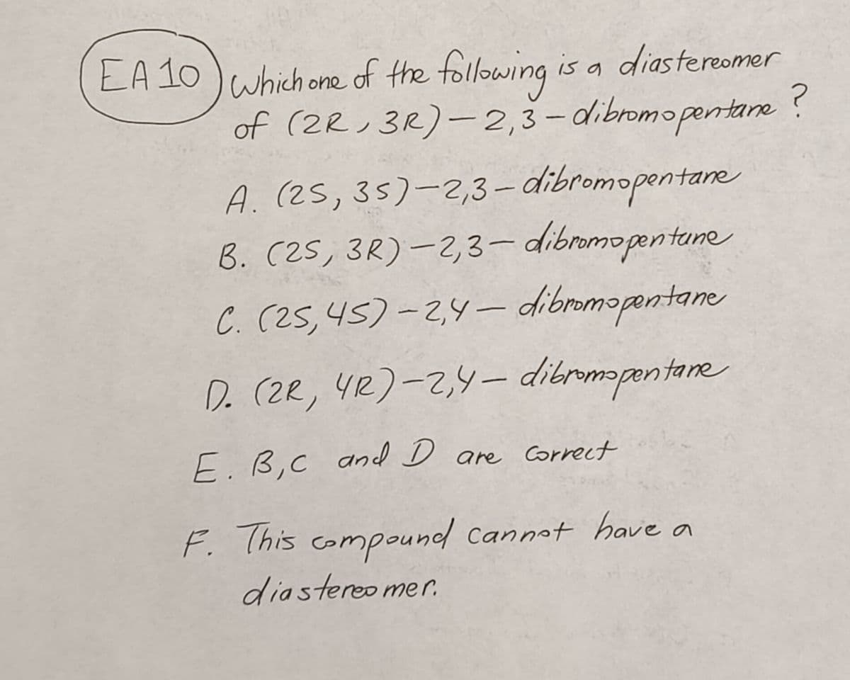 EA 10) which one of the following is a diastereomer
of (2R 3R)-2,3-dibromopentane
A. (25,
35)-2,3-dibromopentane
B. (2S, 3R) -2,3-dibromopentune
(25,45)-2,4-dibromopentane
C.
D. (2R, 4R)-2,4-dibromopentane
E. B, C and D are correct
F. This compound cannot have a
diastereo mer.
?