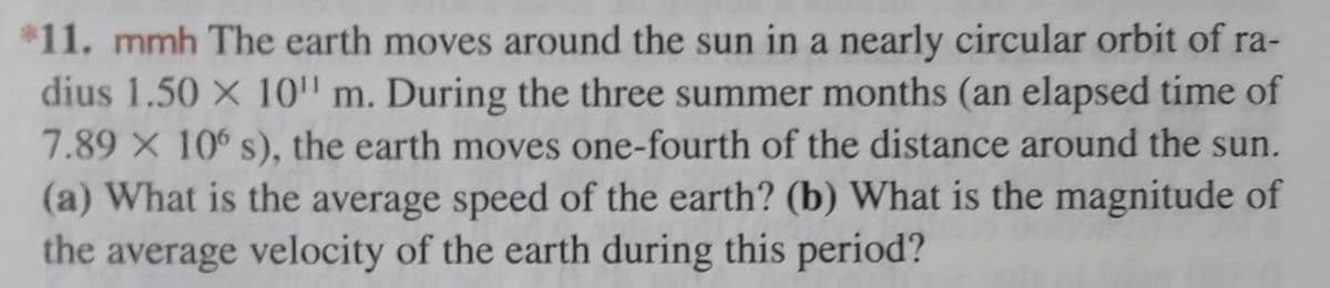 *11. mmh The earth moves around the sun in a nearly circular orbit of ra-
dius 1.50 × 10¹ m. During the three summer months (an elapsed time of
7.89 x 106 s), the earth moves one-fourth of the distance around the sun.
(a) What is the average speed of the earth? (b) What is the magnitude of
the average velocity of the earth during this period?