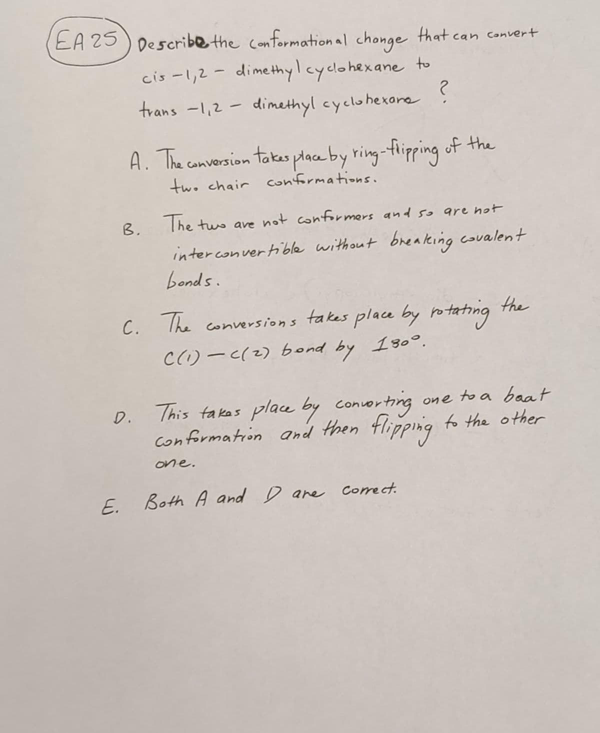 EA 25 Describe the conformational change that can convert
to
cis -1,2-dimethyl cyclohexane
trans -1,2-dimethyl cyclohexane ?
A. The conversion takes place by ring-flipping of the
two chair conformations.
B.
The two are not conformers and so are not
interconvertible without breaking covalent
bonds.
C. The conversions takes place by rotating
C (1) - c(2) bond by 130°.
D.
one to a baat
This takes place by converting
Conformation and then flipping to the other
one.
the
E. Both A and D are correct.