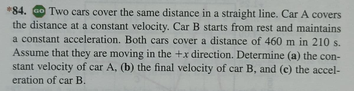 *84. Go Two cars cover the same distance in a straight line. Car A covers
the distance at a constant velocity. Car B starts from rest and maintains
a constant acceleration. Both cars cover a distance of 460 m in 210 s.
Assume that they are moving in the +x direction. Determine (a) the con-
stant velocity of car A, (b) the final velocity of car B, and (c) the accel-
eration of car B.