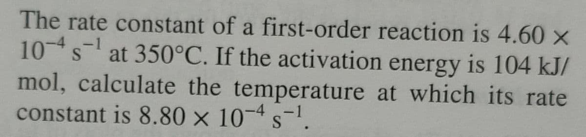 The rate constant of a first-order reaction is 4.60 ×
10 s¹ at 350°C. If the activation energy is 104 kJ/
-1
mol, calculate the temperature at which its rate
constant is 8.80 × 10-4 s-¹.
<-1
S