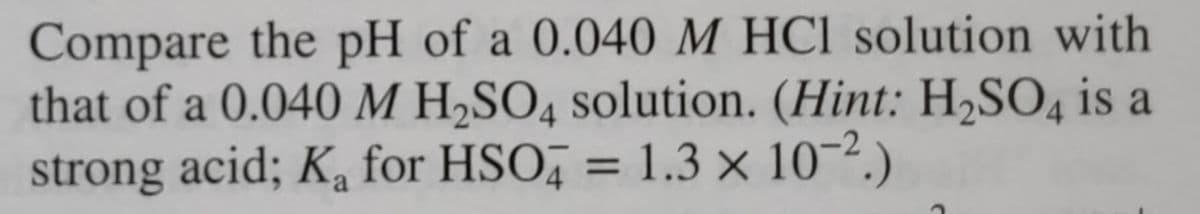 Compare the pH of a 0.040 M HCl solution with
that of a 0.040 M H₂SO4 solution. (Hint: H₂SO4 is a
strong acid; K₂ for HSO4 = 1.3 × 10-².)