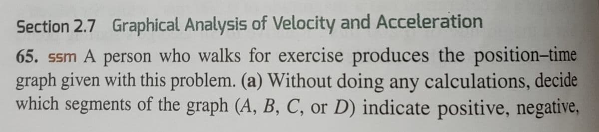 Section 2.7 Graphical Analysis of Velocity and Acceleration
65. ssm A person who walks for exercise produces the position-time
graph given with this problem. (a) Without doing any calculations, decide
which segments of the graph (A, B, C, or D) indicate positive, negative,