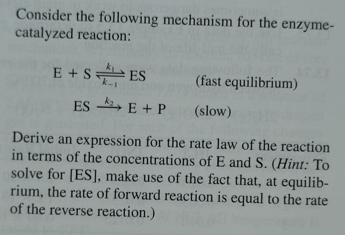 Consider the following mechanism for the enzyme-
catalyzed reaction:
E + SES
(fast equilibrium)
(slow)
ES 2 E + P
Derive an expression for the rate law of the reaction
in terms of the concentrations of E and S. (Hint: To
solve for [ES], make use of the fact that, at equilib-
rium, the rate of forward reaction is equal to the rate
of the reverse reaction.)