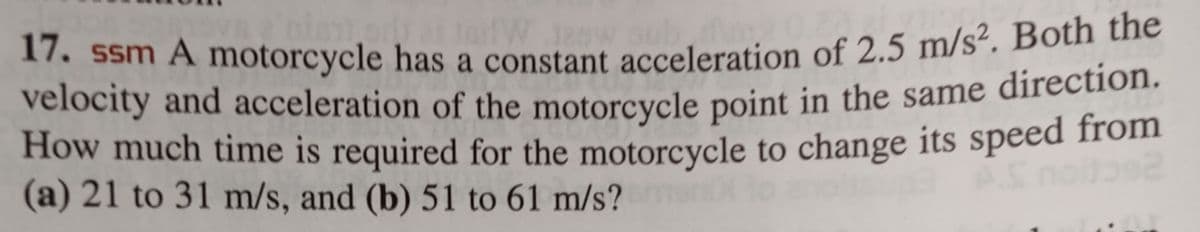 terfW
17. ssm A motorcycle has a constant acceleration of 2.5 m/s². Both the
velocity and acceleration of the motorcycle point in the same direction.
How much time is required for the motorcycle to change its speed from
(a) 21 to 31 m/s, and (b) 51 to 61 m/s? man to amplis