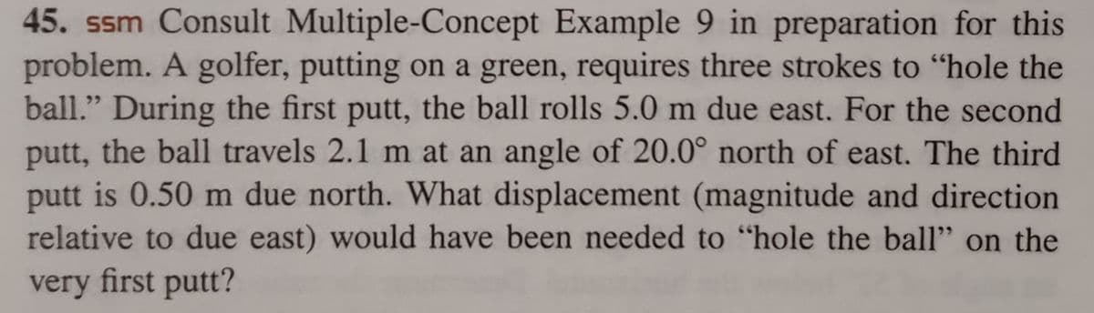 45. ssm Consult Multiple-Concept Example 9 in preparation for this
problem. A golfer, putting on a green, requires three strokes to "hole the
ball." During the first putt, the ball rolls 5.0 m due east. For the second
putt, the ball travels 2.1 m at an angle of 20.0° north of east. The third
putt is 0.50 m due north. What displacement (magnitude and direction
relative to due east) would have been needed to "hole the ball" on the
very first putt?