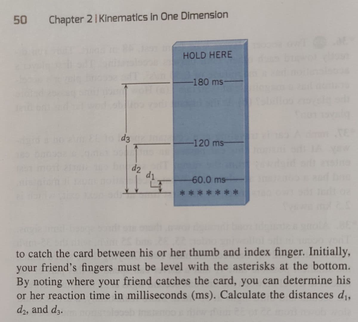 50 Chapter 21 Kinematics in One Dimension
d3
d2
d₁
HOLD HERE
-180 ms
-120 ms
60.0 ms
**
to catch the card between his or her thumb and index finger. Initially,
your friend's fingers must be level with the asterisks at the bottom.
By noting where your friend catches the card, you can determine his
or her reaction time in milliseconds (ms). Calculate the distances d₁,
d2, and d3.
