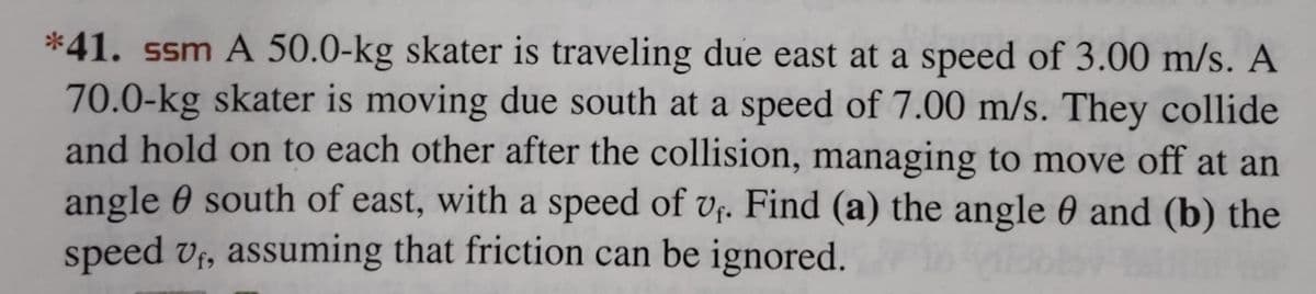 *41. ssm A 50.0-kg skater is traveling due east at a speed of 3.00 m/s. A
70.0-kg skater is moving due south at a speed of 7.00 m/s. They collide
and hold on to each other after the collision, managing to move off at an
angle south of east, with a speed of vf. Find (a) the angle 0 and (b) the
speed vf, assuming that friction can be ignored.