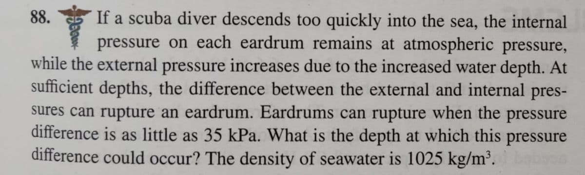If a scuba diver descends too quickly into the sea, the internal
pressure on each eardrum remains at atmospheric pressure,
while the external pressure increases due to the increased water depth. At
sufficient depths, the difference between the external and internal pres-
sures can rupture an eardrum. Eardrums can rupture when the pressure
difference is as little as 35 kPa. What is the depth at which this pressure
difference could occur? The density of seawater is 1025 kg/m³.
88.