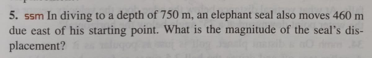 5. ssm In diving to a depth of 750 m, an elephant seal also moves 460 m
due east of his starting point. What is the magnitude of the seal's dis-
placement? as
ansla