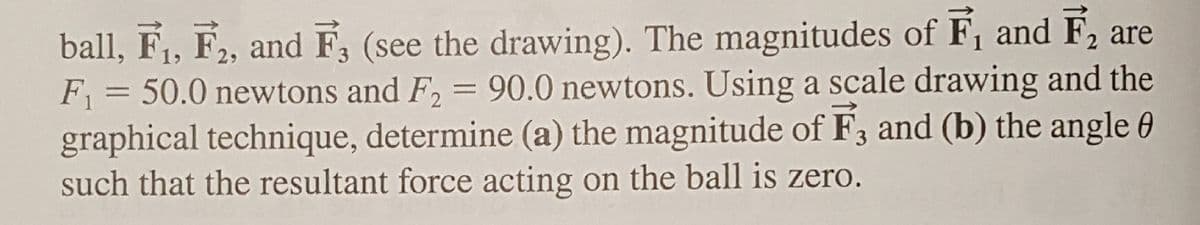 ball, F₁, F2, and F3 (see the drawing). The magnitudes of F₁ and F₂ are
F₁ = = 50.0 newtons and F₂ = 90.0 newtons. Using a scale drawing and the
graphical technique, determine (a) the magnitude of F3 and (b) the angle 0
such that the resultant force acting on the ball is zero.