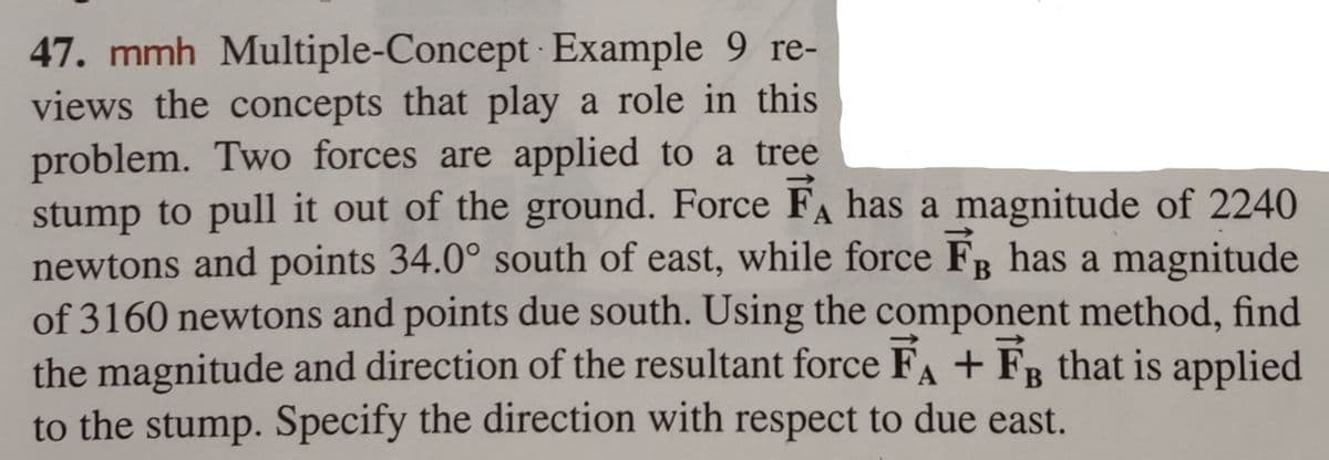 47. mmh Multiple-Concept Example 9 re-
views the concepts that play a role in this
problem. Two forces are applied to a tree
stump to pull it out of the ground. Force FA has a magnitude of 2240
newtons and points 34.0° south of east, while force FB has a magnitude
of 3160 newtons and points due south. Using the component method, find
the magnitude and direction of the resultant force FA + F that is applied
to the stump. Specify the direction with respect to due east.
B