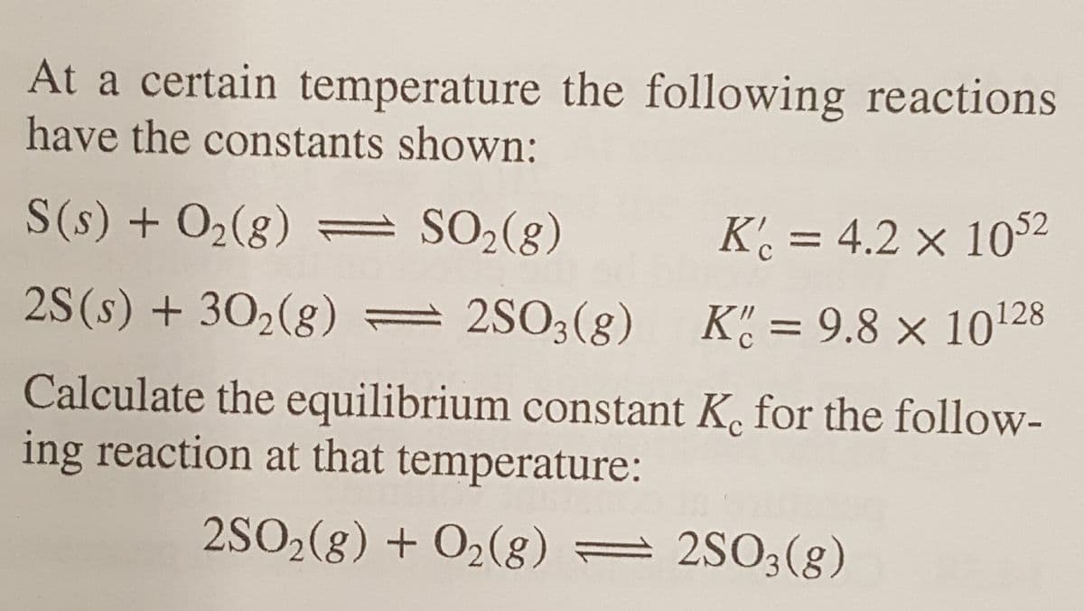 At a certain temperature the following reactions
have the constants shown:
S(s) + O2(g) = SO2(g)
K' = 4.2 × 1052
2S(s) + 302(g) = 2SO3(g) K= 9.8 × 10128
%D
Calculate the equilibrium constant K. for the follow-
ing reaction at that temperature:
2SO2(g) + O2(g) = 2S03(g)
