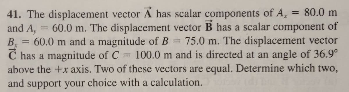 x
41. The displacement vector A has scalar components of A, = 80.0 m
and A, = 60.0 m. The displacement vector B has a scalar component of
= 60.0 m and a magnitude of B = 75.0 m. The displacement vector
C has a magnitude of C = 100.0 m and is directed at an angle of 36.9°
above the +x axis. Two of these vectors are equal. Determine which two,
and support your choice with a calculation.
B