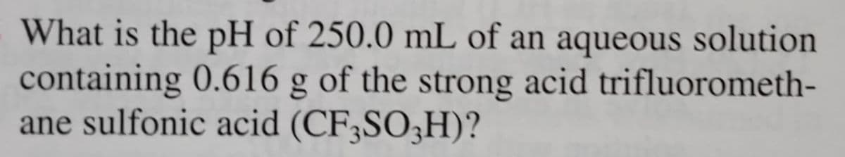 What is the pH of 250.0 mL of an aqueous solution
containing 0.616 g of the strong acid trifluorometh-
ane sulfonic acid (CF3SO3H)?