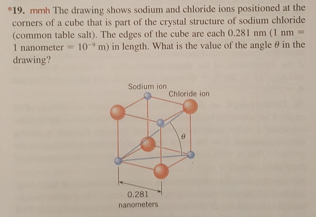 *19. mmh The drawing shows sodium and chloride ions positioned at the
corners of a cube that is part of the crystal structure of sodium chloride
(common table salt). The edges of the cube are each 0.281 nm (1 nm =
1 nanometer = 109 m) in length. What is the value of the angle in the
drawing?
Sodium ion
Chloride ion
0
0.281
nanometers