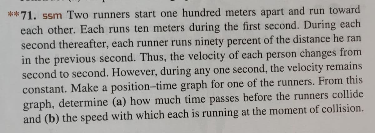 **71. ssm Two runners start one hundred meters apart and run toward
each other. Each runs ten meters during the first second. During each
second thereafter, each runner runs ninety percent of the distance he ran
in the previous second. Thus, the velocity of each person changes from
second to second. However, during any one second, the velocity remains
constant. Make a position-time graph for one of the runners. From this
graph, determine (a) how much time passes before the runners collide
and (b) the speed with which each is running at the moment of collision.