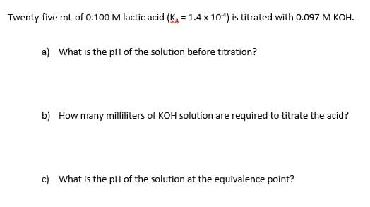 Twenty-five mL of 0.100 M lactic acid (Ka = 1.4 x 104) is titrated with 0.097 M KOH.
%D
a) What is the pH of the solution before titration?
b) How many milliliters of KOH solution are required to titrate the acid?
c) What is the pH of the solution at the equivalence point?
