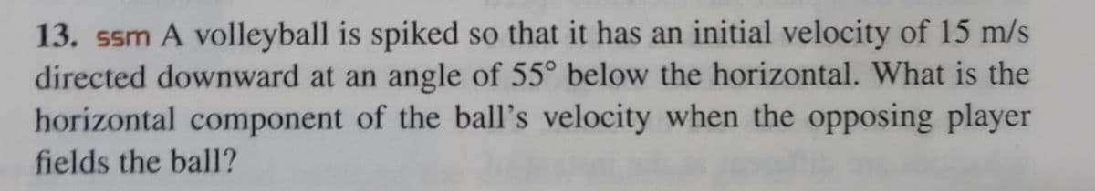 13. ssm A volleyball is spiked so that it has an initial velocity of 15 m/s
directed downward at an angle of 55° below the horizontal. What is the
horizontal component of the ball's velocity when the opposing player
fields the ball?