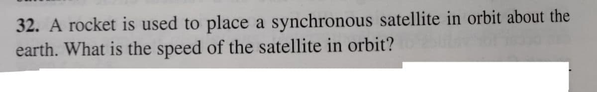 32. A rocket is used to place a synchronous satellite in orbit about the
earth. What is the speed of the satellite in orbit?