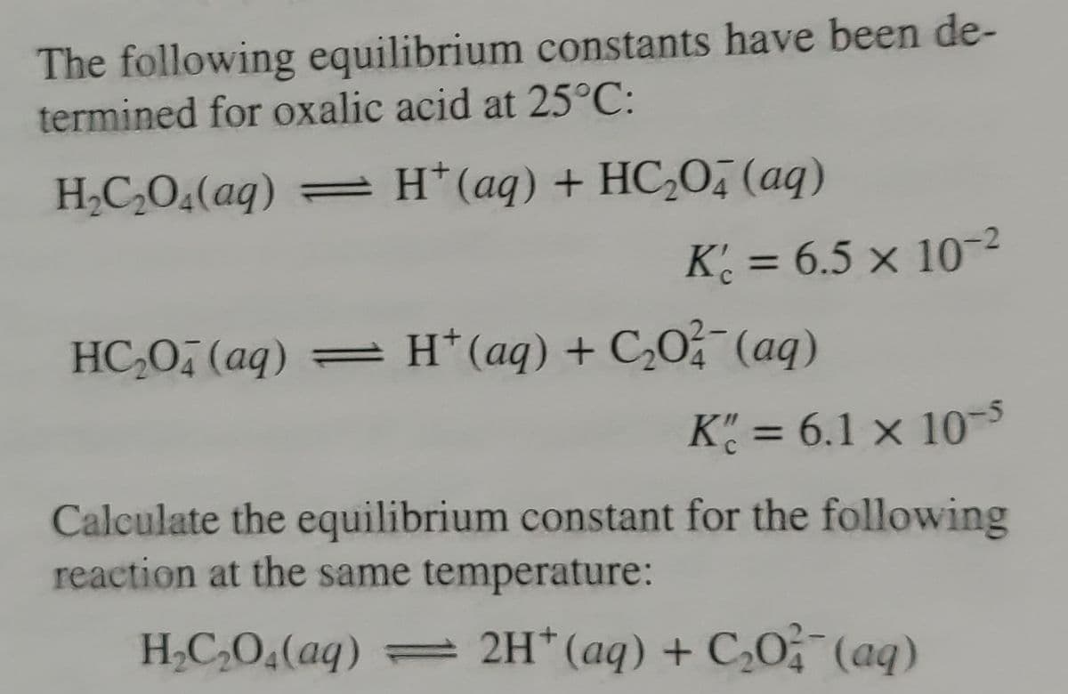 The following equilibrium constants have been de-
termined for oxalic acid at 25°C:
H,C,O4(aq) = H*(aq) + HC,Oī (aq)
K₁ = 6.5 x 10-²
HC₂O4 (aq) = H+ (aq) + C₂O2(aq)
Kc = 6.1 x 10-5
Calculate the equilibrium constant for the following
reaction at the same temperature:
H₂C₂O₂(aq) = 2H+ (aq) + C₂O2 (aq)