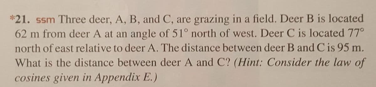 *21. ssm Three deer, A, B, and C, are grazing in a field. Deer B is located
62 m from deer A at an angle of 51° north of west. Deer C is located 77°
north of east relative to deer A. The distance between deer B and C is 95 m.
What is the distance between deer A and C? (Hint: Consider the law of
cosines given in Appendix E.)
